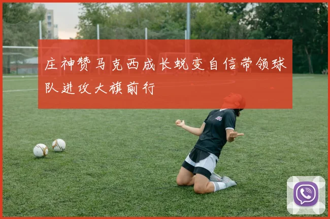 庄神赞马克西成长蜕变自信带领球队进攻大旗前行
