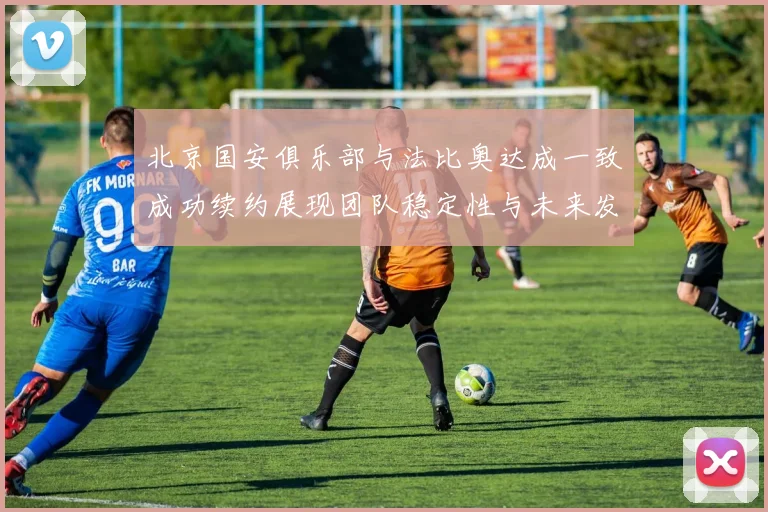 北京国安俱乐部与法比奥达成一致成功续约展现团队稳定性与未来发展潜力