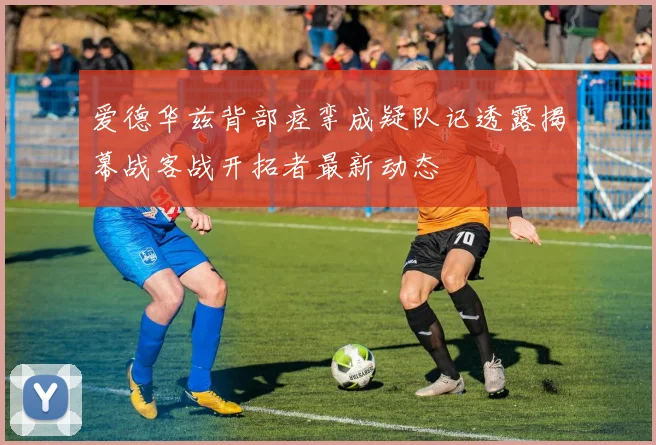 爱德华兹背部痉挛成疑队记透露揭幕战客战开拓者最新动态