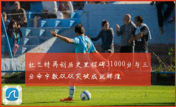 杜兰特再创历史里程碑31000分与三分命中数双双突破成就辉煌