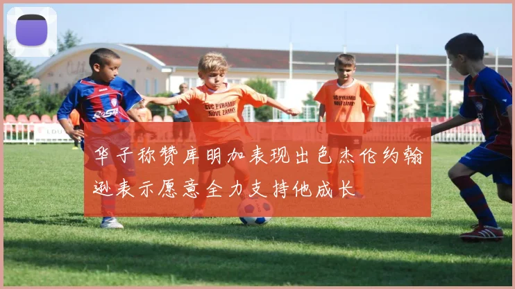 华子称赞库明加表现出色杰伦约翰逊表示愿意全力支持他成长