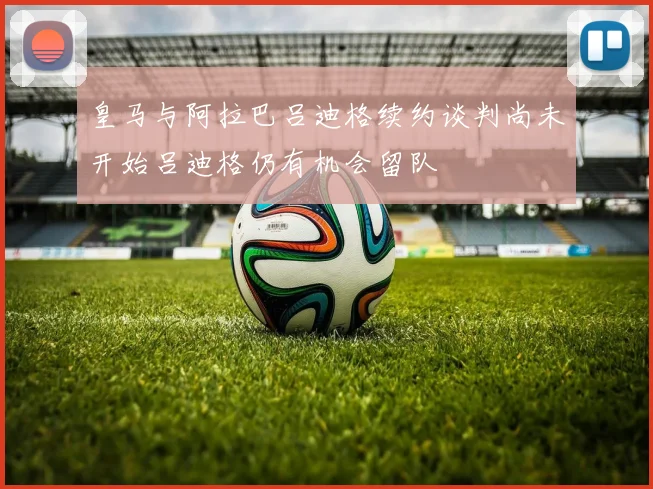 皇马与阿拉巴吕迪格续约谈判尚未开始吕迪格仍有机会留队
