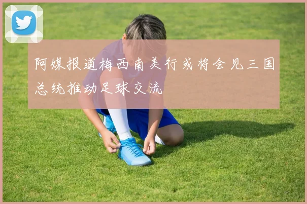 阿媒报道梅西南美行或将会见三国总统推动足球交流
