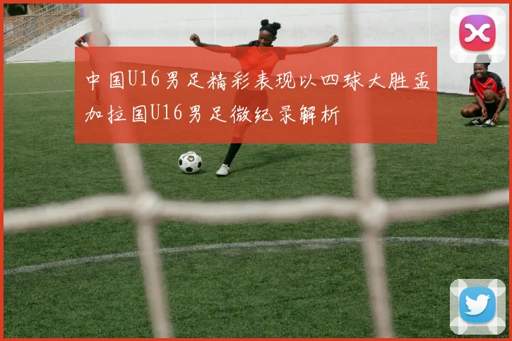 中国U16男足精彩表现以四球大胜孟加拉国U16男足微纪录解析